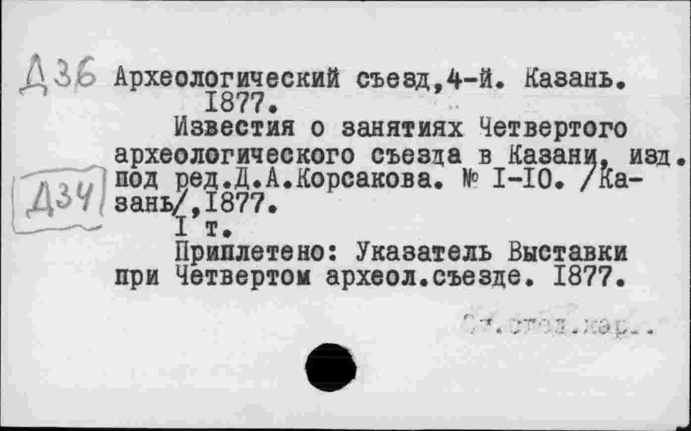﻿Археологический съезд,4-й. Казань. 1877.
Известия о занятиях Четвертого археологического съезда в Казани, изд. под ред.Д.А.Корсакова. № 1-10. /Казань/, 1877.
I т.
Приплетено: Указатель Выставки при Четвертом археол.съезде. 1877.
С* Î